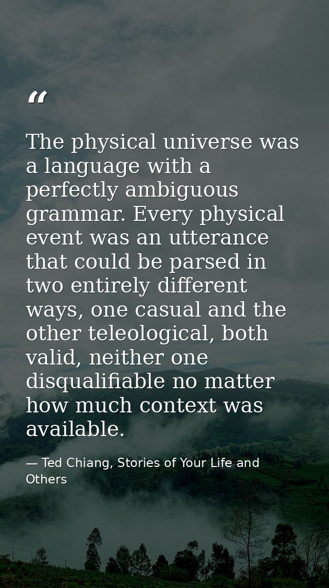 The physical universe was a language with a perfectly ambiguous grammar. Every physical event was an utterance that coul — Ted Chiang, Stories of Your Life and Others