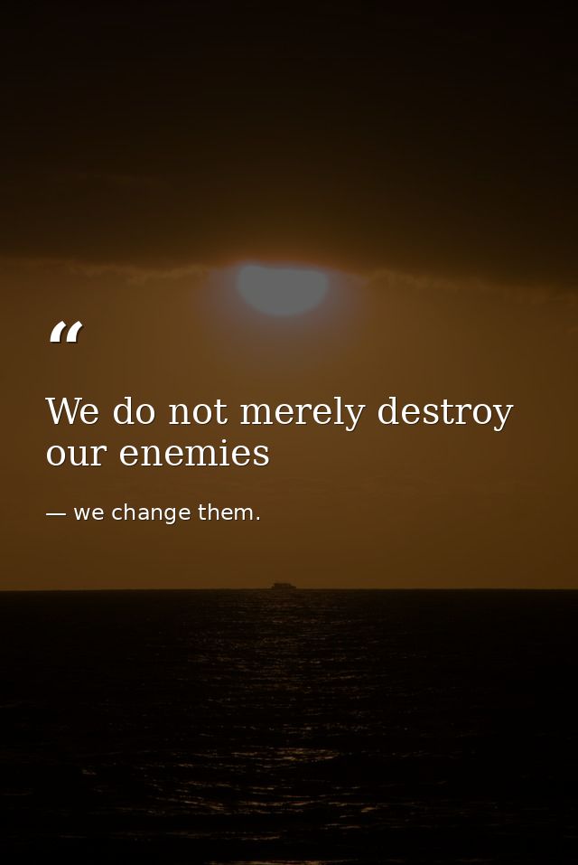 We do not merely destroy our enemies — we change them.