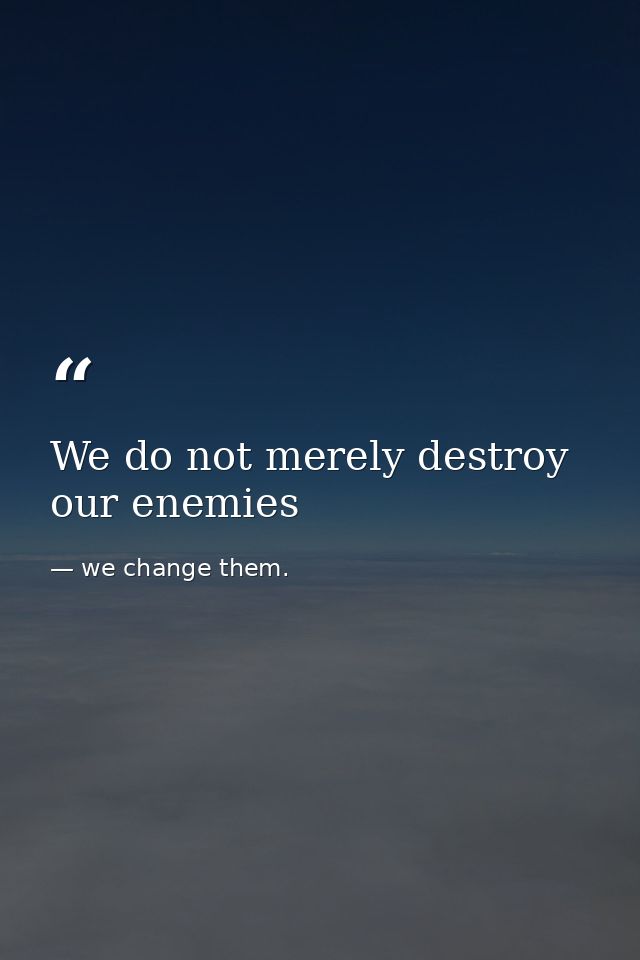 We do not merely destroy our enemies — we change them.