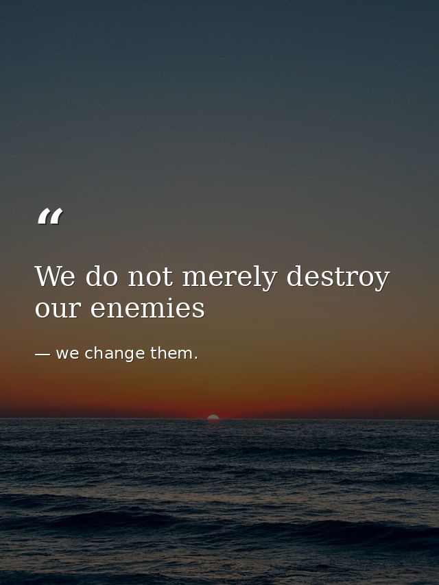 We do not merely destroy our enemies — we change them.