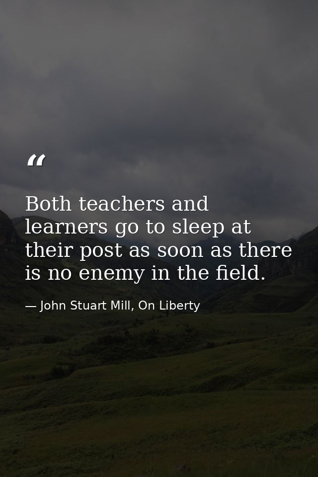 Both teachers and learners go to sleep at their post as soon as there is no enemy in the field. — John Stuart Mill, On Liberty