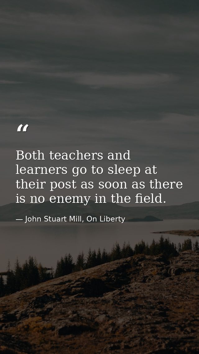 Both teachers and learners go to sleep at their post as soon as there is no enemy in the field. — John Stuart Mill, On Liberty