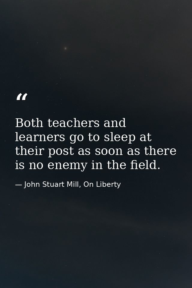 Both teachers and learners go to sleep at their post as soon as there is no enemy in the field. — John Stuart Mill, On Liberty