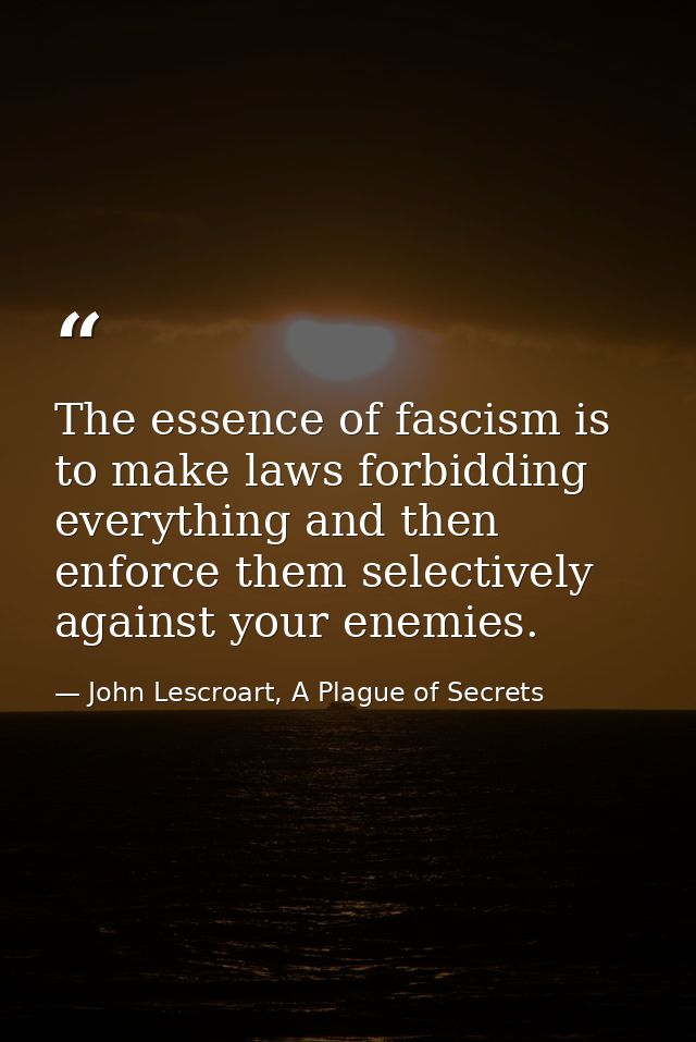 The essence of fascism is to make laws forbidding everything and then enforce them selectively against your enemies. — John Lescroart, A Plague of Secrets