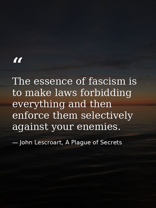 The essence of fascism is to make laws forbidding everything and then enforce them selectively against your enemies. — John Lescroart, A Plague of Secrets