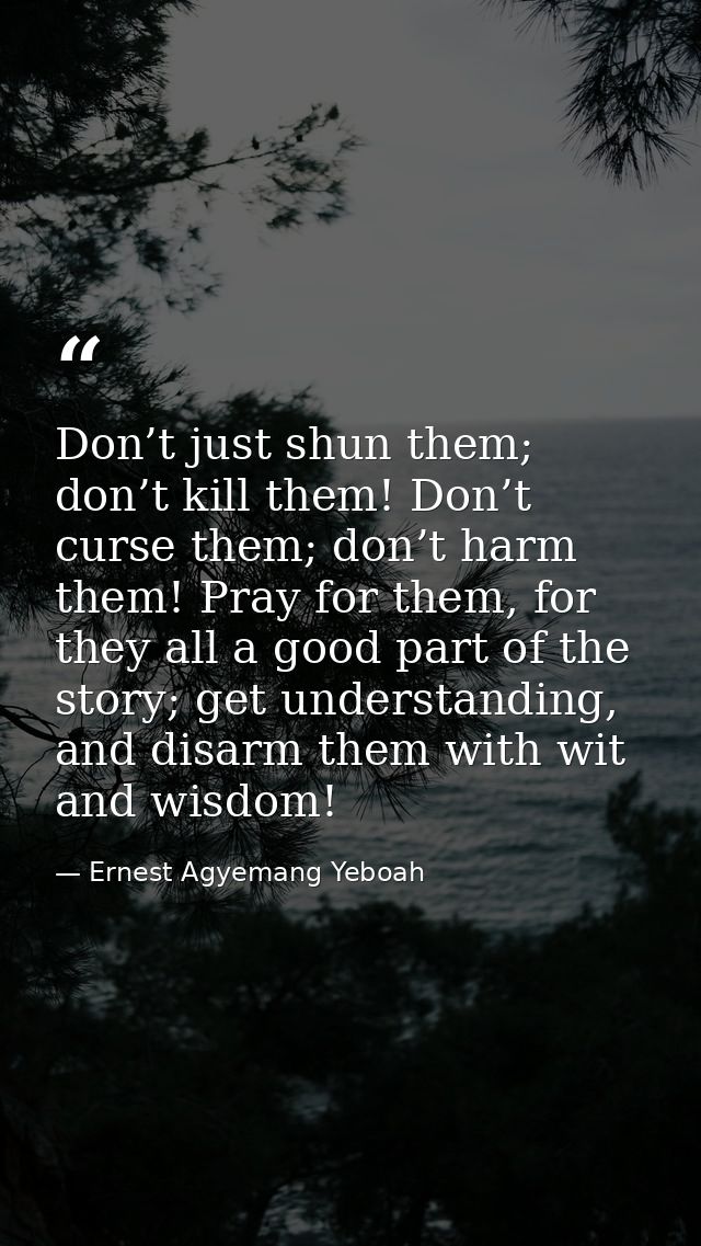 Don’t just shun them; don’t kill them! Don’t curse them; don’t harm them! Pray for them, for they all a good part of the — Ernest Agyemang Yeboah