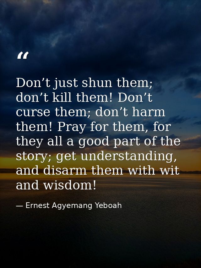 Don’t just shun them; don’t kill them! Don’t curse them; don’t harm them! Pray for them, for they all a good part of the — Ernest Agyemang Yeboah