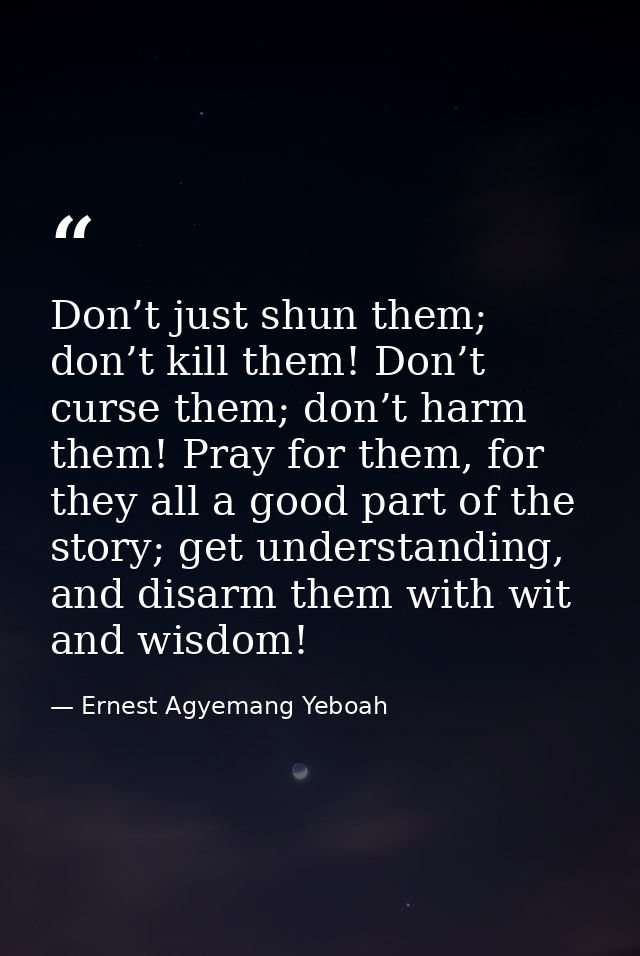 Don’t just shun them; don’t kill them! Don’t curse them; don’t harm them! Pray for them, for they all a good part of the — Ernest Agyemang Yeboah