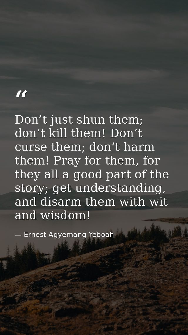 Don’t just shun them; don’t kill them! Don’t curse them; don’t harm them! Pray for them, for they all a good part of the — Ernest Agyemang Yeboah