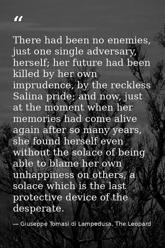 There had been no enemies, just one single adversary, herself; her future had been killed by her own imprudence, by the  — Giuseppe Tomasi di Lampedusa, The Leopard