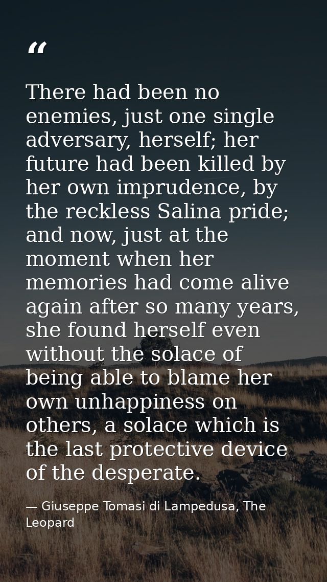 There had been no enemies, just one single adversary, herself; her future had been killed by her own imprudence, by the  — Giuseppe Tomasi di Lampedusa, The Leopard
