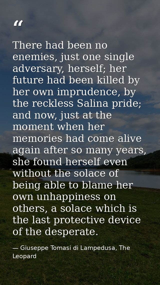 There had been no enemies, just one single adversary, herself; her future had been killed by her own imprudence, by the  — Giuseppe Tomasi di Lampedusa, The Leopard
