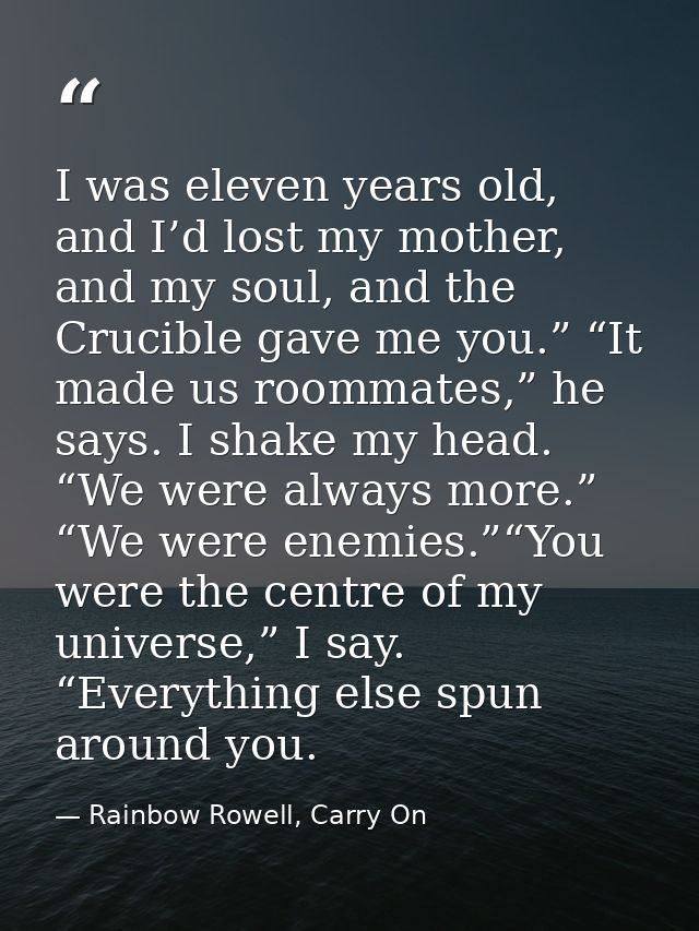 I was eleven years old, and I’d lost my mother, and my soul, and the Crucible gave me you.” “It made us roommates,” he s — Rainbow Rowell, Carry On