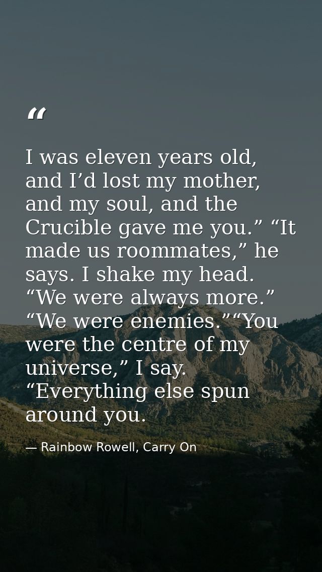 I was eleven years old, and I’d lost my mother, and my soul, and the Crucible gave me you.” “It made us roommates,” he s — Rainbow Rowell, Carry On