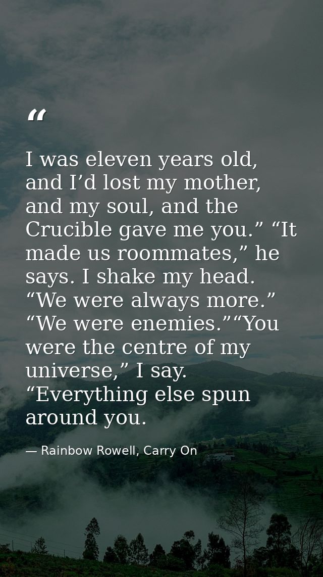 I was eleven years old, and I’d lost my mother, and my soul, and the Crucible gave me you.” “It made us roommates,” he s — Rainbow Rowell, Carry On