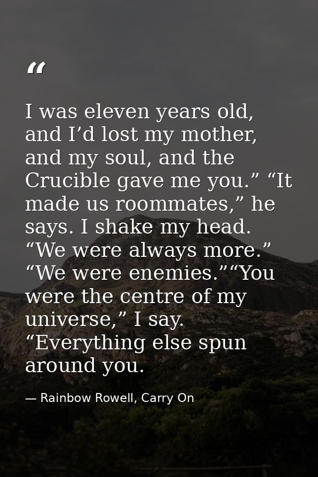 I was eleven years old, and I’d lost my mother, and my soul, and the Crucible gave me you.” “It made us roommates,” he s — Rainbow Rowell, Carry On