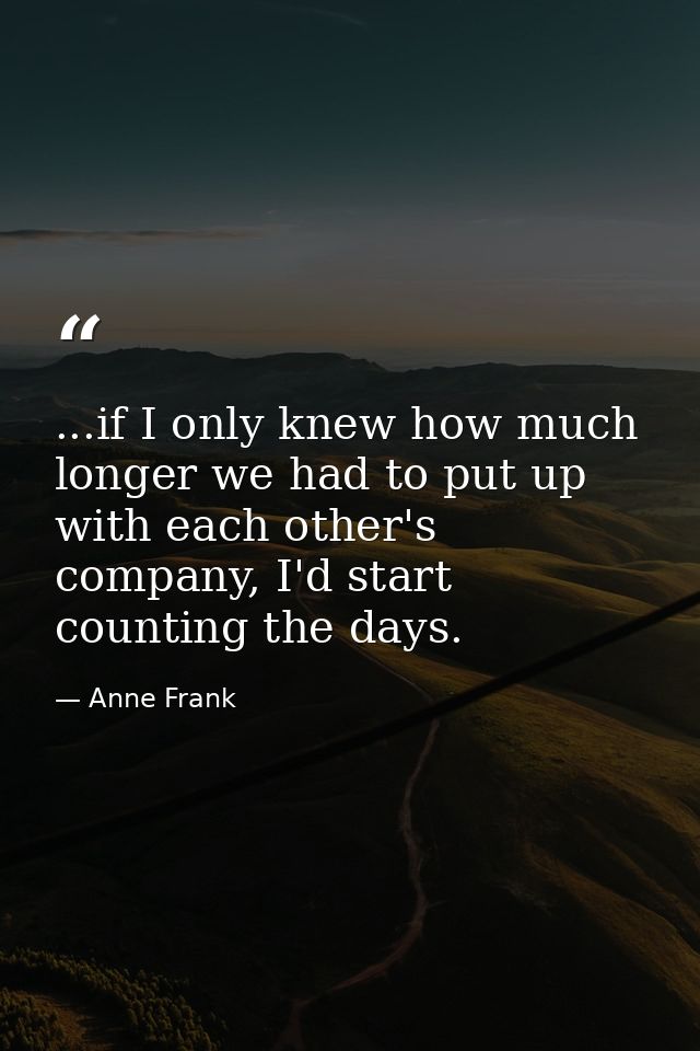 ...if I only knew how much longer we had to put up with each other's company, I'd start counting the days. — Anne Frank