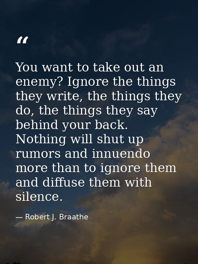 You want to take out an enemy? Ignore the things they write, the things they do, the things they say behind your back. N — Robert J. Braathe