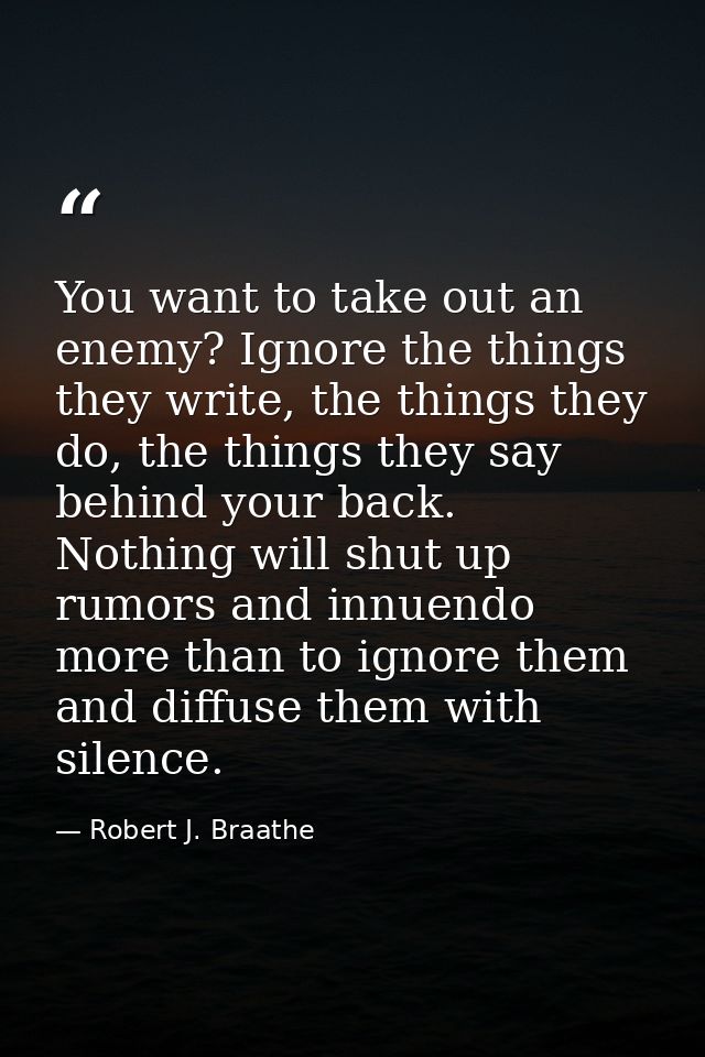 You want to take out an enemy? Ignore the things they write, the things they do, the things they say behind your back. N — Robert J. Braathe