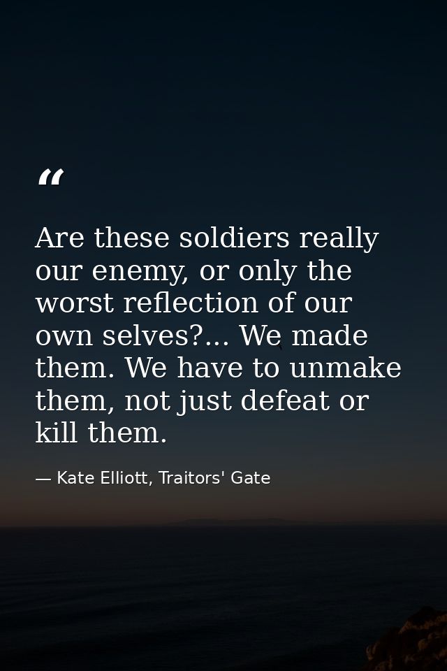 Are these soldiers really our enemy, or only the worst reflection of our own selves?... We made them. We have to unmake  — Kate Elliott, Traitors' Gate