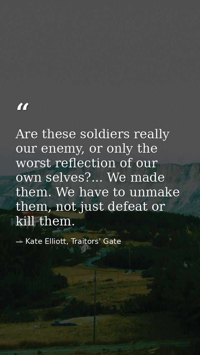 Are these soldiers really our enemy, or only the worst reflection of our own selves?... We made them. We have to unmake  — Kate Elliott, Traitors' Gate