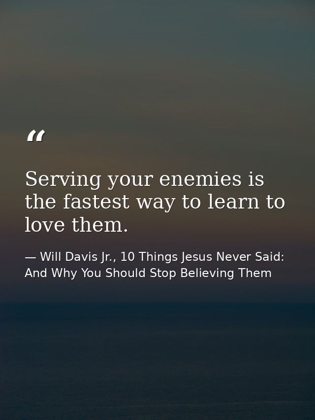 Serving your enemies is the fastest way to learn to love them. — Will Davis Jr., 10 Things Jesus Never Said: And Why You Should Stop Believing Them