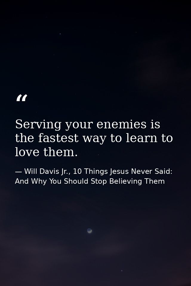 Serving your enemies is the fastest way to learn to love them. — Will Davis Jr., 10 Things Jesus Never Said: And Why You Should Stop Believing Them