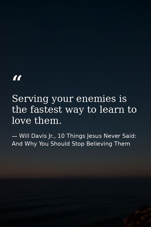 Serving your enemies is the fastest way to learn to love them. — Will Davis Jr., 10 Things Jesus Never Said: And Why You Should Stop Believing Them