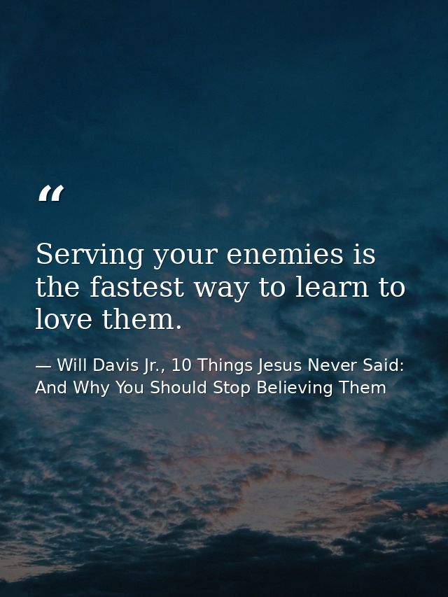 Serving your enemies is the fastest way to learn to love them. — Will Davis Jr., 10 Things Jesus Never Said: And Why You Should Stop Believing Them