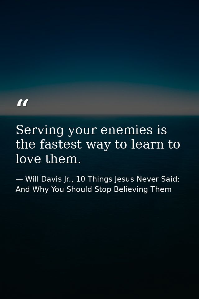 Serving your enemies is the fastest way to learn to love them. — Will Davis Jr., 10 Things Jesus Never Said: And Why You Should Stop Believing Them