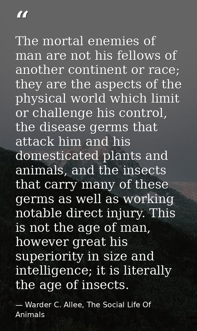 The mortal enemies of man are not his fellows of another continent or race; they are the aspects of the physical world w — Warder C. Allee, The Social Life Of Animals