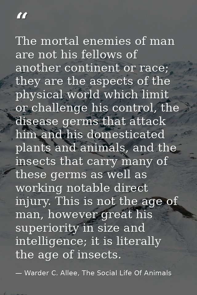 The mortal enemies of man are not his fellows of another continent or race; they are the aspects of the physical world w — Warder C. Allee, The Social Life Of Animals