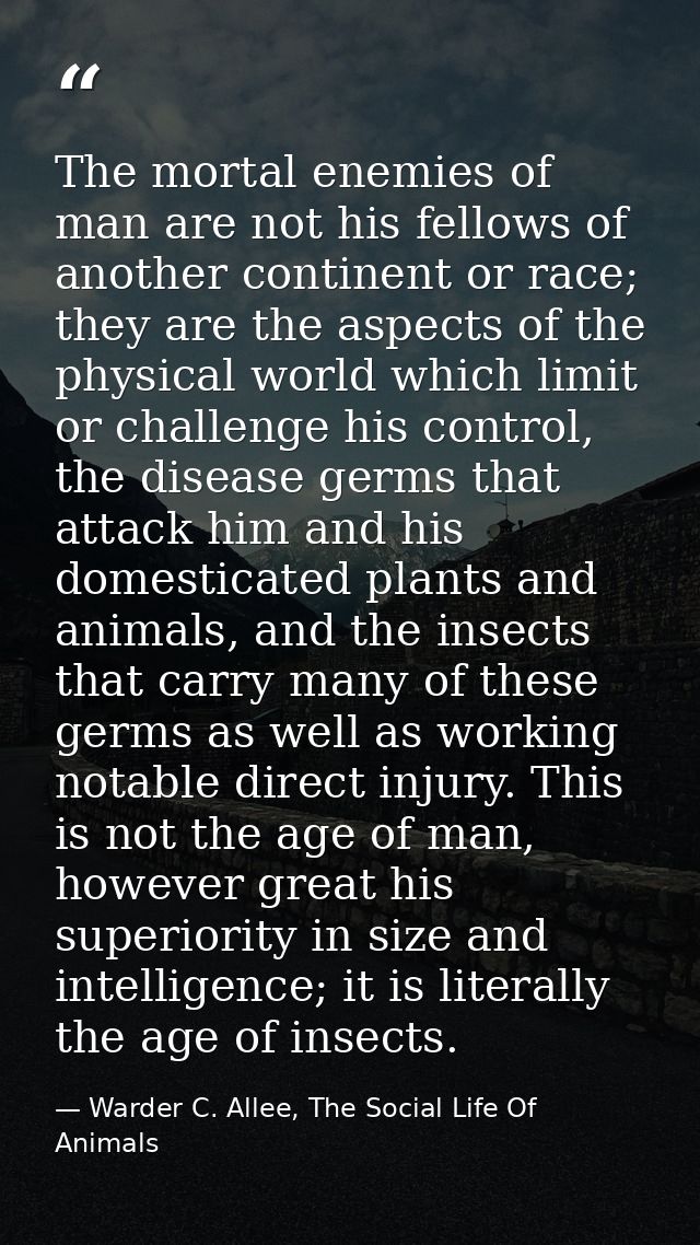 The mortal enemies of man are not his fellows of another continent or race; they are the aspects of the physical world w — Warder C. Allee, The Social Life Of Animals