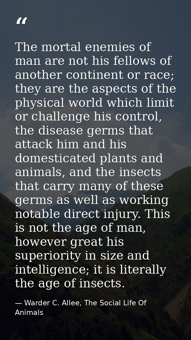 The mortal enemies of man are not his fellows of another continent or race; they are the aspects of the physical world w — Warder C. Allee, The Social Life Of Animals