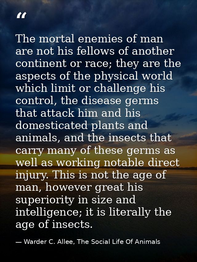 The mortal enemies of man are not his fellows of another continent or race; they are the aspects of the physical world w — Warder C. Allee, The Social Life Of Animals