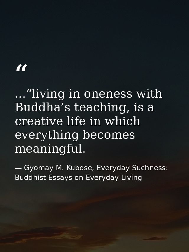...“living in oneness with Buddha’s teaching, is a creative life in which everything becomes meaningful. — Gyomay M. Kubose, Everyday Suchness: Buddhist Essays on Everyday Living