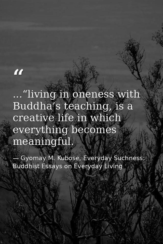 ...“living in oneness with Buddha’s teaching, is a creative life in which everything becomes meaningful. — Gyomay M. Kubose, Everyday Suchness: Buddhist Essays on Everyday Living