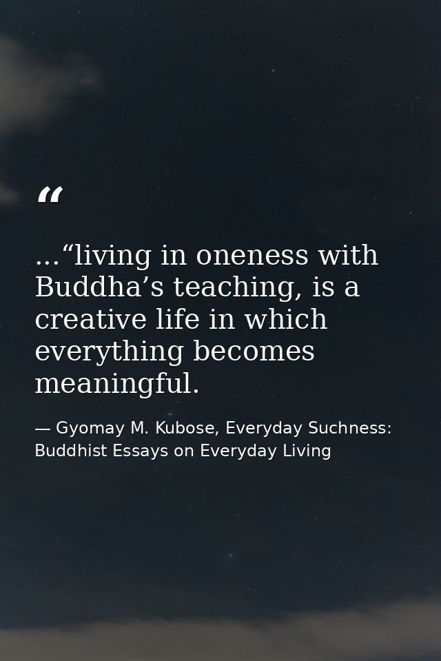 ...“living in oneness with Buddha’s teaching, is a creative life in which everything becomes meaningful. — Gyomay M. Kubose, Everyday Suchness: Buddhist Essays on Everyday Living