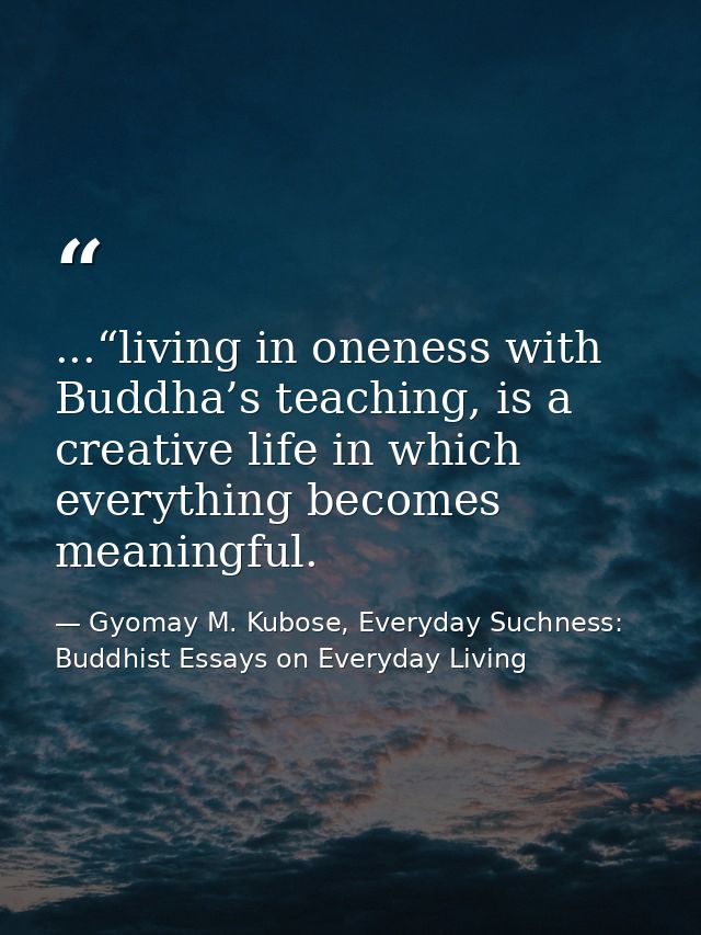 ...“living in oneness with Buddha’s teaching, is a creative life in which everything becomes meaningful. — Gyomay M. Kubose, Everyday Suchness: Buddhist Essays on Everyday Living