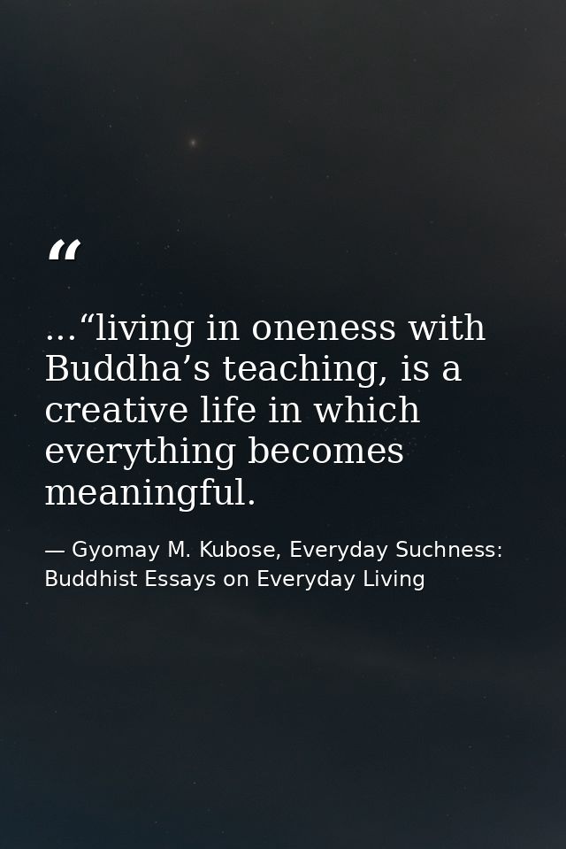 ...“living in oneness with Buddha’s teaching, is a creative life in which everything becomes meaningful. — Gyomay M. Kubose, Everyday Suchness: Buddhist Essays on Everyday Living