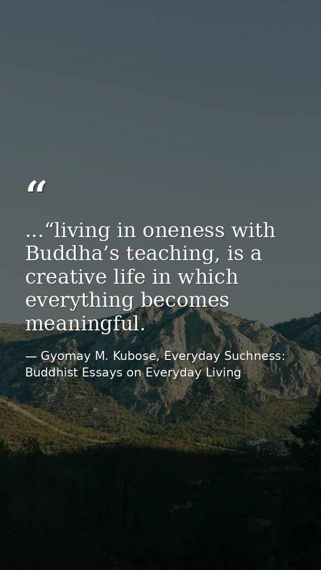 ...“living in oneness with Buddha’s teaching, is a creative life in which everything becomes meaningful. — Gyomay M. Kubose, Everyday Suchness: Buddhist Essays on Everyday Living
