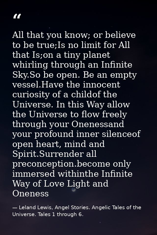 All that you know; or believe to be true;Is no limit for All that Is;on a tiny planet whirling through an Infinite Sky.S — Leland Lewis, Angel Stories. Angelic Tales of the Universe. Tales 1 through 6.