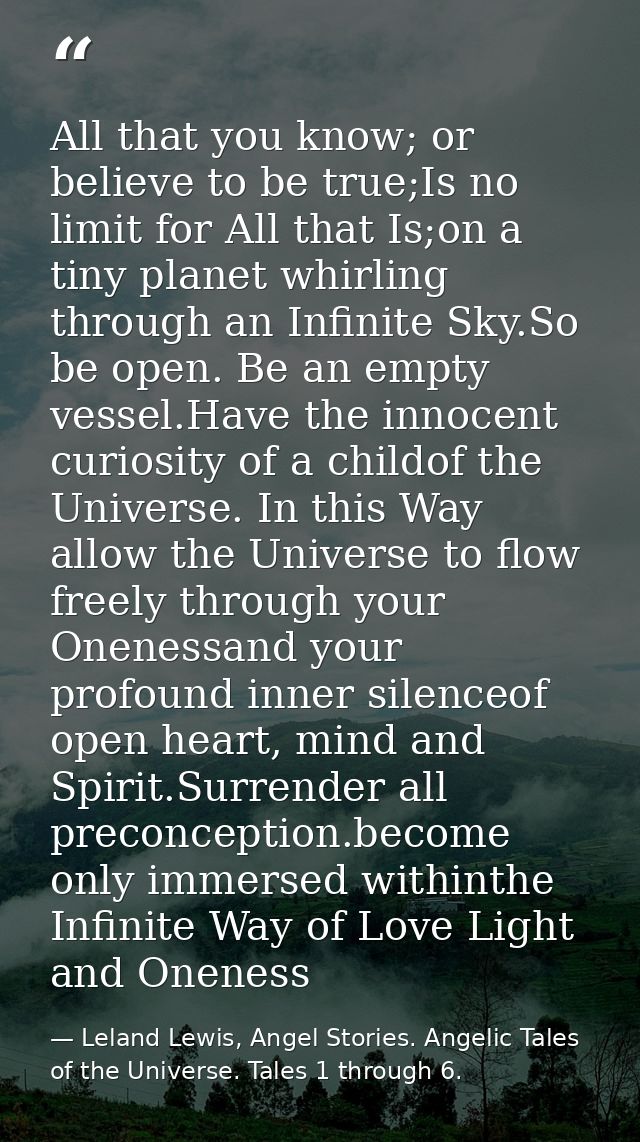 All that you know; or believe to be true;Is no limit for All that Is;on a tiny planet whirling through an Infinite Sky.S — Leland Lewis, Angel Stories. Angelic Tales of the Universe. Tales 1 through 6.