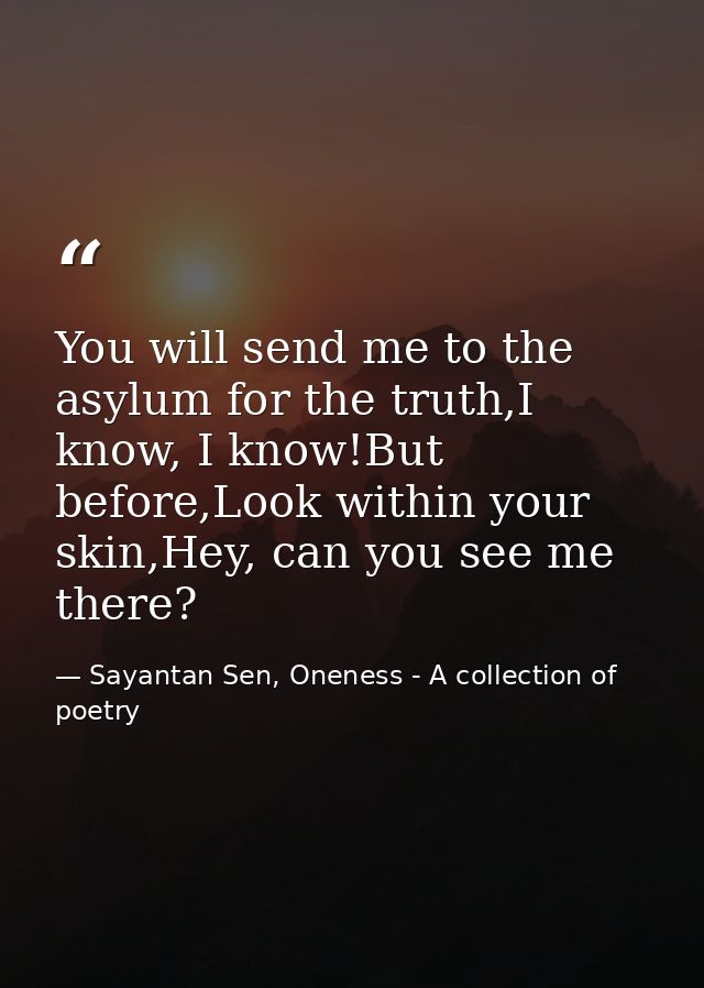 You will send me to the asylum for the truth,I know, I know!But before,Look within your skin,Hey, can you see me there? — Sayantan Sen, Oneness - A collection of poetry