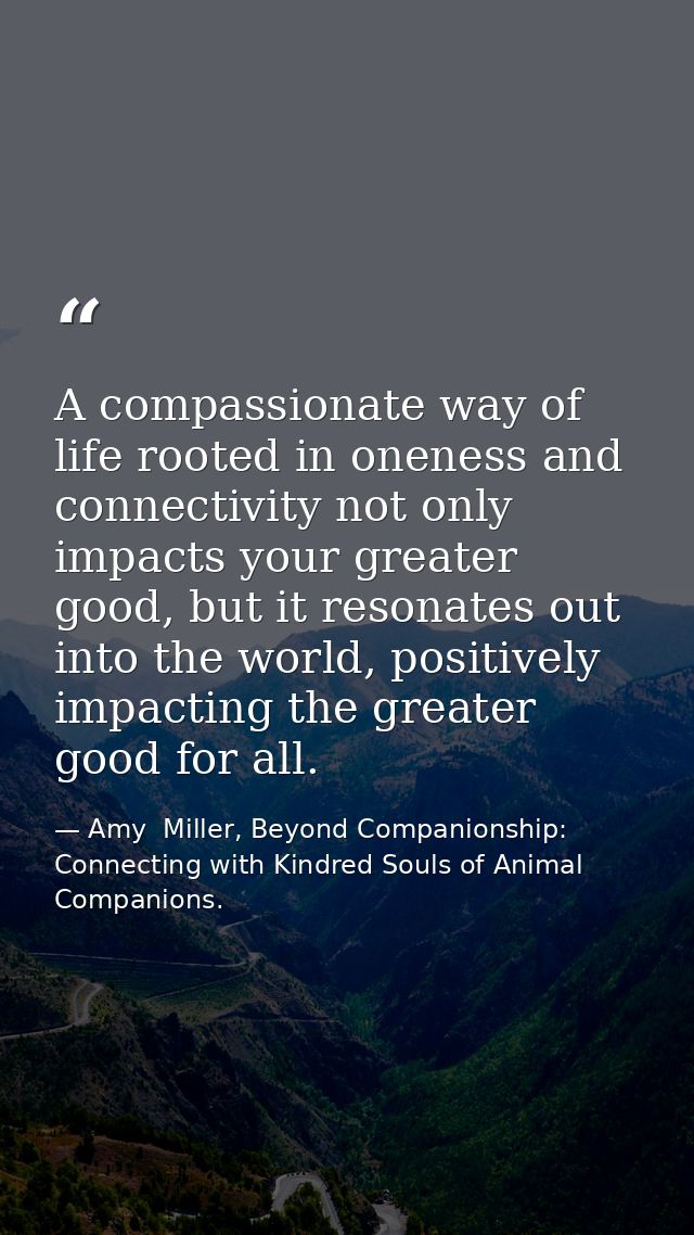A compassionate way of life rooted in oneness and connectivity not only impacts your greater good, but it resonates out  — Amy  Miller, Beyond Companionship: Connecting with Kindred Souls of Animal Companions.