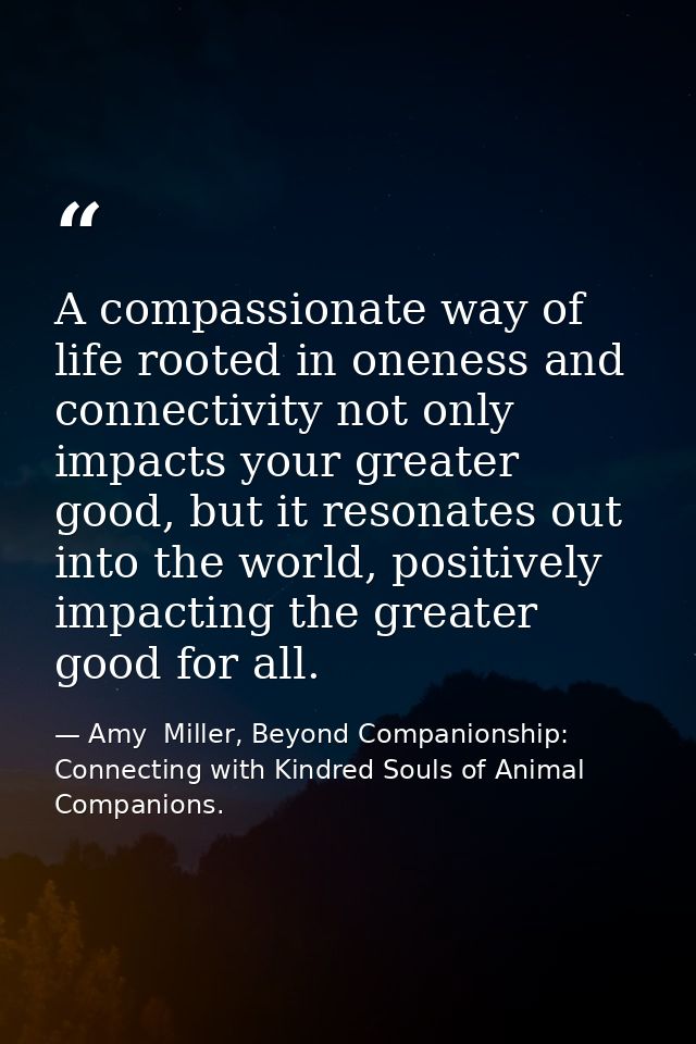 A compassionate way of life rooted in oneness and connectivity not only impacts your greater good, but it resonates out  — Amy  Miller, Beyond Companionship: Connecting with Kindred Souls of Animal Companions.