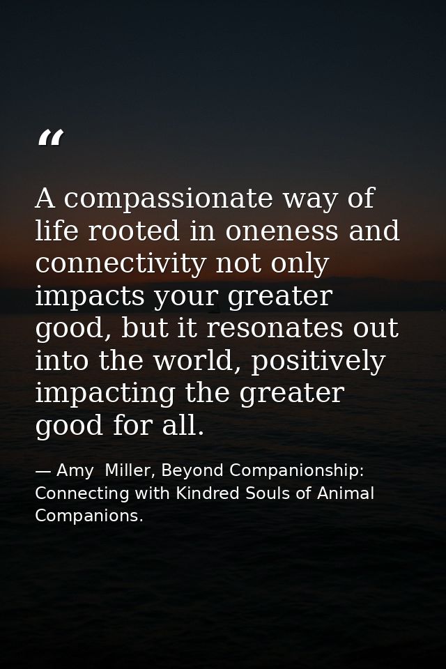A compassionate way of life rooted in oneness and connectivity not only impacts your greater good, but it resonates out  — Amy  Miller, Beyond Companionship: Connecting with Kindred Souls of Animal Companions.
