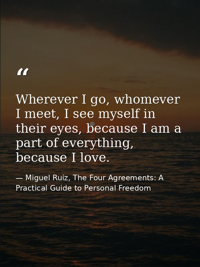 Wherever I go, whomever I meet, I see myself in their eyes, because I am a part of everything, because I love. — Miguel Ruiz, The Four Agreements: A Practical Guide to Personal Freedom