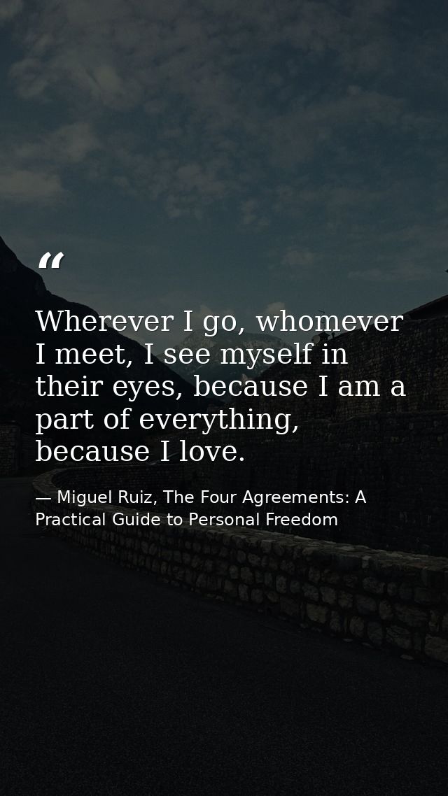 Wherever I go, whomever I meet, I see myself in their eyes, because I am a part of everything, because I love. — Miguel Ruiz, The Four Agreements: A Practical Guide to Personal Freedom
