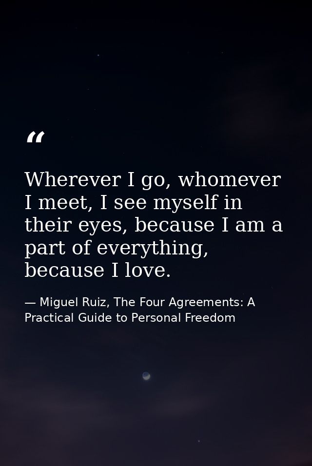 Wherever I go, whomever I meet, I see myself in their eyes, because I am a part of everything, because I love. — Miguel Ruiz, The Four Agreements: A Practical Guide to Personal Freedom